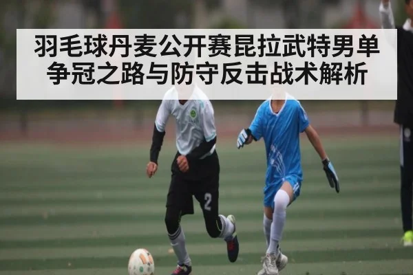 羽毛球丹麦公开赛昆拉武特男单争冠之路与防守反击战术解析